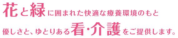 花と緑に囲まれた快適な療養環境のもと優しさと、ゆとりある看･介護をご提供します。